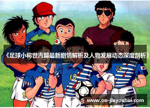 《足球小将世青篇最新剧情解析及人物发展动态深度剖析》