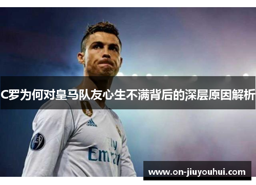 C罗为何对皇马队友心生不满背后的深层原因解析