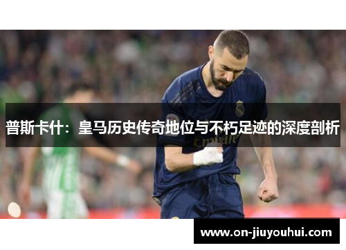 普斯卡什：皇马历史传奇地位与不朽足迹的深度剖析