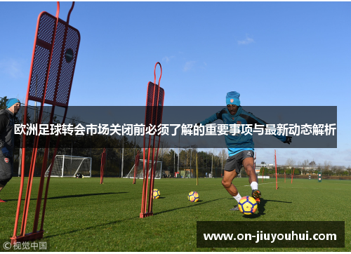 欧洲足球转会市场关闭前必须了解的重要事项与最新动态解析