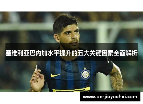 塞维利亚巴内加水平提升的五大关键因素全面解析 塞维利亚巴内加水平提升的五大关键因素全面解析