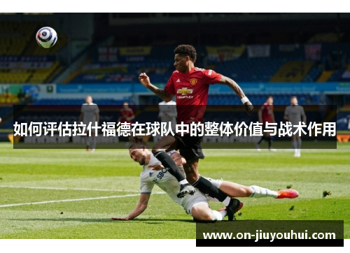 如何评估拉什福德在球队中的整体价值与战术作用 如何评估拉什福德在球队中的整体价值与战术作用