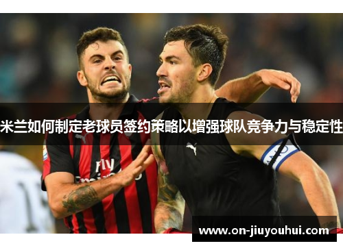 米兰如何制定老球员签约策略以增强球队竞争力与稳定性 米兰如何制定老球员签约策略以增强球队竞争力与稳定性