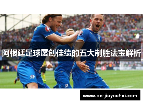 阿根廷足球屡创佳绩的五大制胜法宝解析 阿根廷足球屡创佳绩的五大制胜法宝解析