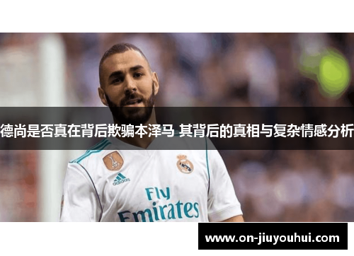 德尚是否真在背后欺骗本泽马 其背后的真相与复杂情感分析