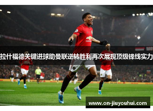 拉什福德关键进球助曼联逆转胜利再次展现顶级锋线实力 拉什福德关键进球助曼联逆转胜利再次展现顶级锋线实力