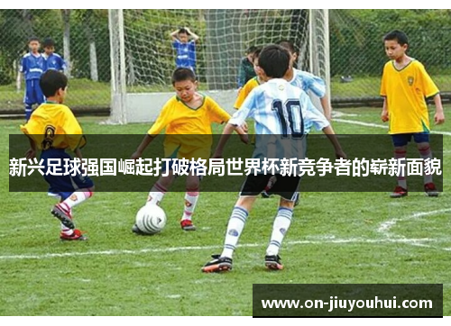 新兴足球强国崛起打破格局世界杯新竞争者的崭新面貌