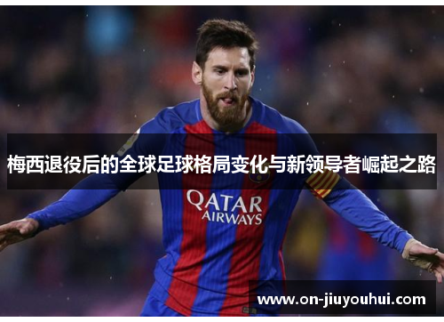 梅西退役后的全球足球格局变化与新领导者崛起之路 梅西退役后的全球足球格局变化与新领导者崛起之路