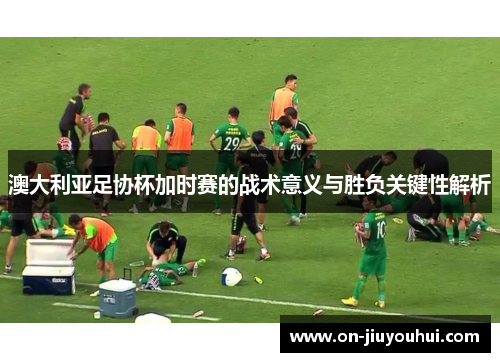 澳大利亚足协杯加时赛的战术意义与胜负关键性解析 澳大利亚足协杯加时赛的战术意义与胜负关键性解析