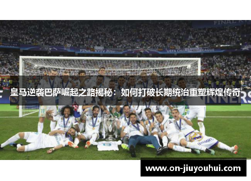 皇马逆袭巴萨崛起之路揭秘：如何打破长期统治重塑辉煌传奇