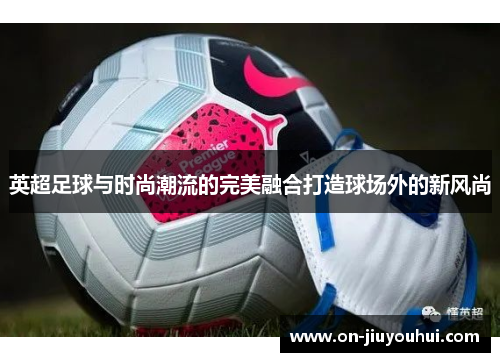 英超足球与时尚潮流的完美融合打造球场外的新风尚 英超足球与时尚潮流的完美融合打造球场外的新风尚