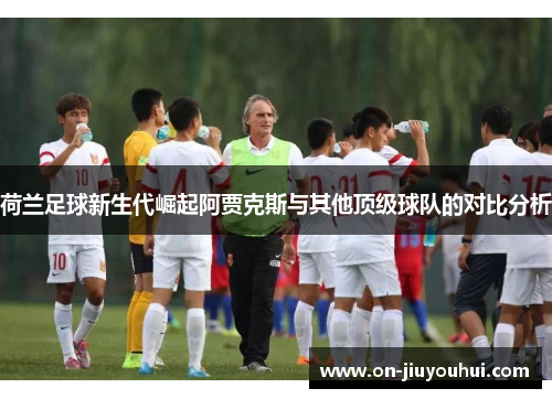 荷兰足球新生代崛起阿贾克斯与其他顶级球队的对比分析