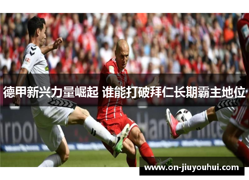 德甲新兴力量崛起 谁能打破拜仁长期霸主地位 德甲新兴力量崛起 谁能打破拜仁长期霸主地位