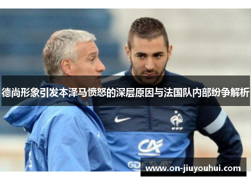 德尚形象引发本泽马愤怒的深层原因与法国队内部纷争解析