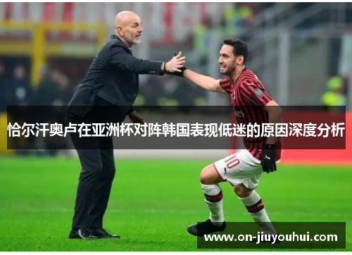 恰尔汗奥卢在亚洲杯对阵韩国表现低迷的原因深度分析