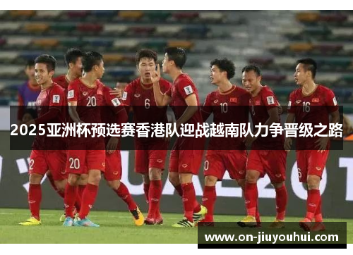 2025亚洲杯预选赛香港队迎战越南队力争晋级之路