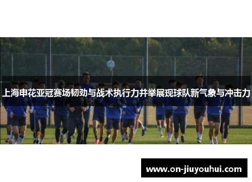 上海申花亚冠赛场韧劲与战术执行力并举展现球队新气象与冲击力