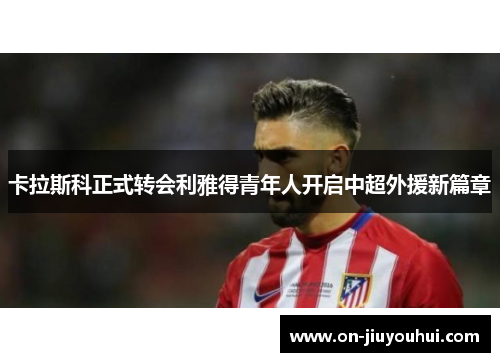 卡拉斯科正式转会利雅得青年人开启中超外援新篇章 卡拉斯科正式转会利雅得青年人开启中超外援新篇章