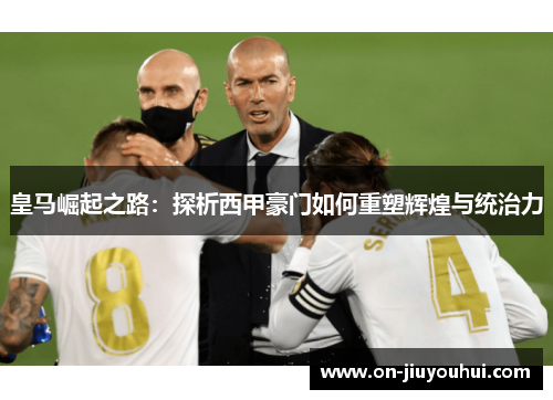 皇马崛起之路:探析西甲豪门如何重塑辉煌与统治力 皇马崛起之路:探析西甲豪门如何重塑辉煌与统治力