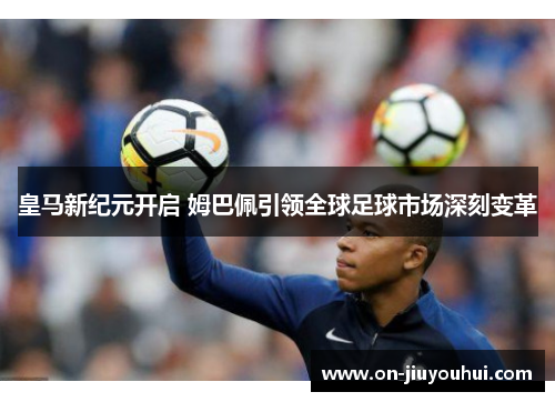 皇马新纪元开启 姆巴佩引领全球足球市场深刻变革 皇马新纪元开启 姆巴佩引领全球足球市场深刻变革