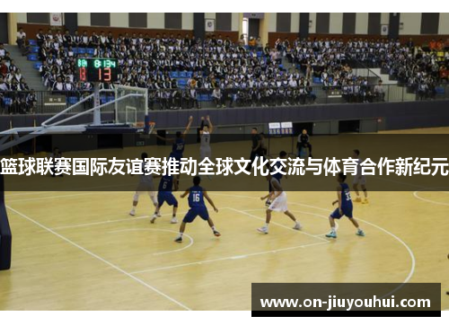 篮球联赛国际友谊赛推动全球文化交流与体育合作新纪元